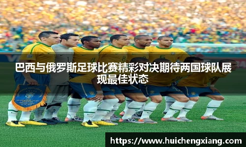 巴西与俄罗斯足球比赛精彩对决期待两国球队展现最佳状态